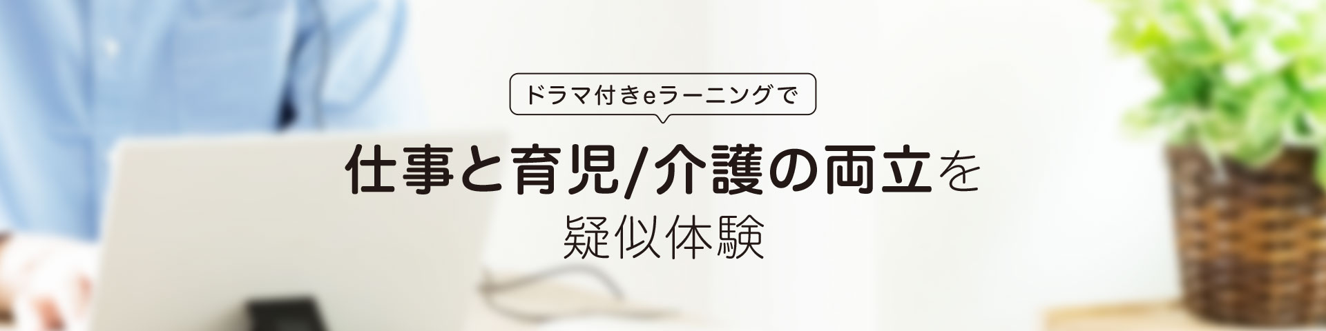 ドラマ付きeラーニングで 仕事と育児/介護の両立を疑似体験