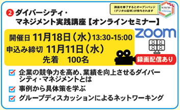 ②ダイバーシティ・マネジメント実践講座　オンラインセミナー　Zoom
開催日　11月18日水曜日13時30分から15時
申込み締切年11月11日水曜日、定員先着100名
・企業の競争力を高め、業績を向上させるダイバーシティ・マネジメントとは
事例から具体策を学ぶ
・グループディスカッションによるネットワーキング