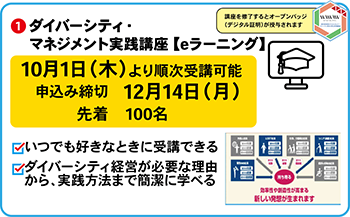 ①ダイバーシティ・マネジメント実践講座　eラーニング
10月1日より　順次受講可能
申込み締切12月14日月曜日、定員先着100名
・ダイバーシティ経営が必要な理由から、実践方法まで簡潔に学べるeラーニング