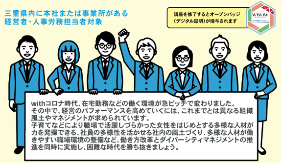 オープンバッジロゴ。三重県内に本社または事業所がある経営者・人事労務担当者対象
withコロナ時代、在宅勤務など働く環境が急ピッチで変わりました。
その中で、経営のパフォーマンスを高めていくには、これまでとは異なる組織風土やマネジメントが求められています。
子育てなどにより職場で活躍しづらかった女性をはじめとする多様な人材が力を発揮できる、社員の多様性を活かせる社内の風土づくり、多様な人材が働きやすい職場環境の整備など、働き方改革とダイバーシティマネジメントの推進を同時に実施し、困難な時代を勝ち抜きましょう。