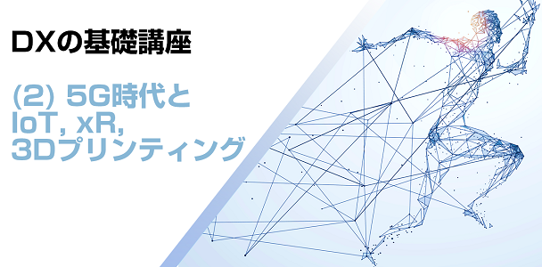 DXの基礎講座(2) 5G時代とIoT，xR，3Dプリンティング